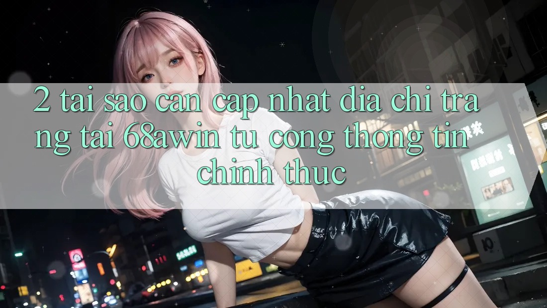 2. Tại Sao Cần Cập Nhật Địa chỉ trang Tải 68awin Từ Cổng thông tin Chính Thức?