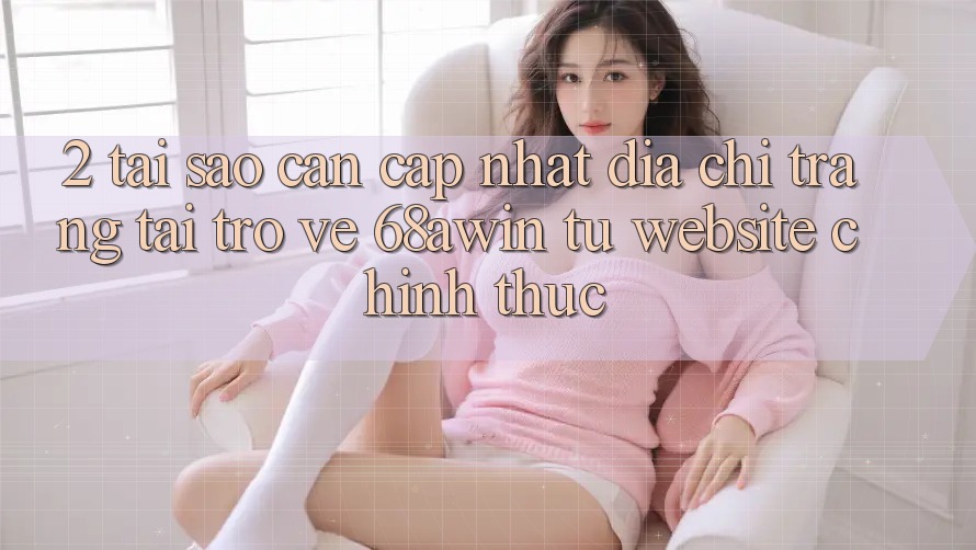 2. Tại Sao Cần Cập Nhật Địa chỉ trang Tải trở về 68awin Từ Website Chính Thức?