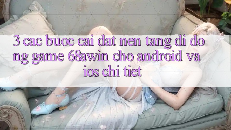 3. Các bước Cài đặt Nền tảng di động Game 68awin Cho Android Và iOS Chi Tiết