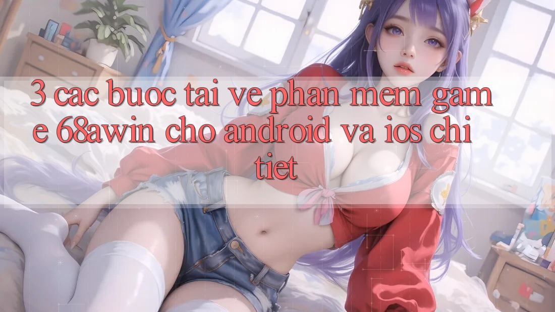 3. Các bước Tải về Phần mềm Game 68awin Cho Android Và iOS Chi Tiết