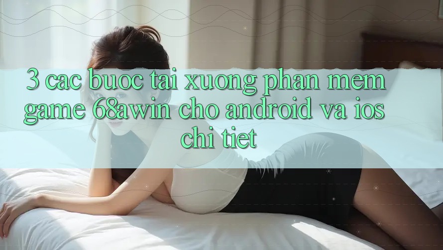 3. Các bước Tải xuống Phần mềm Game 68awin Cho Android Và iOS Chi Tiết