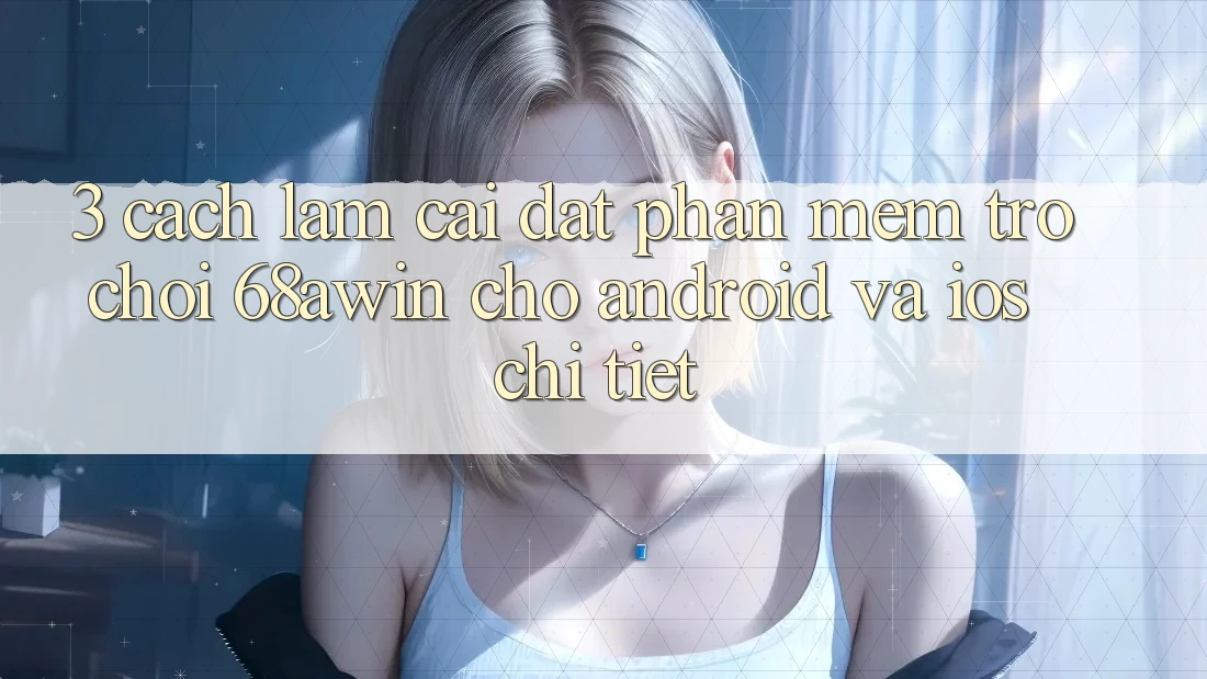3. Cách làm Cài đặt Phần mềm Trò chơi 68awin Cho Android Và iOS Chi Tiết