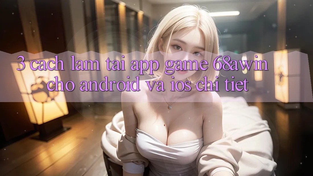 3. Cách làm Tải App Game 68awin Cho Android Và iOS Chi Tiết