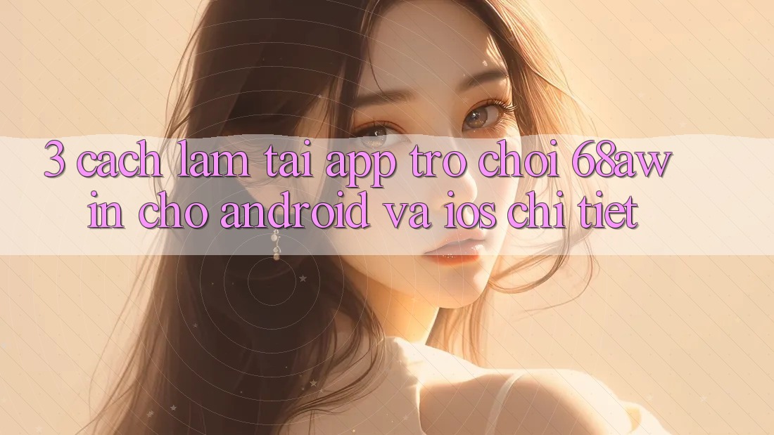 3. Cách làm Tải App Trò chơi 68awin Cho Android Và iOS Chi Tiết 3. Cách làm Tải App Trò chơi 68awin Cho Android Và iOS Chi Tiết