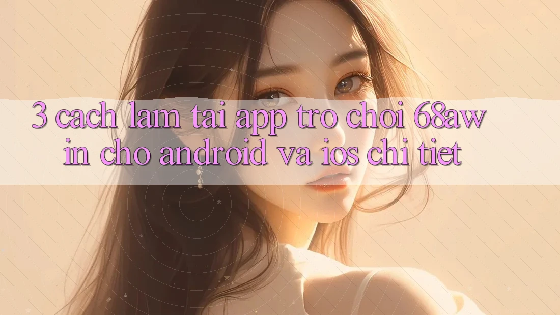 3. Cách làm Tải App Trò chơi 68awin Cho Android Và iOS Chi Tiết