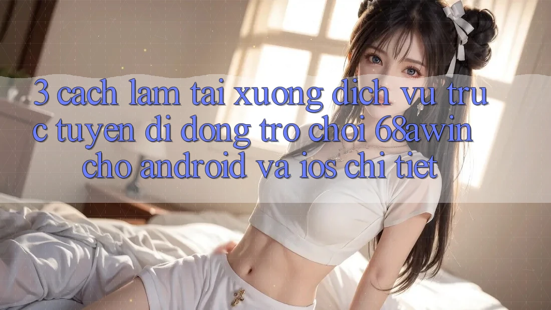3. Cách làm Tải xuống Dịch vụ trực tuyến di động Trò chơi 68awin Cho Android Và iOS Chi Tiết