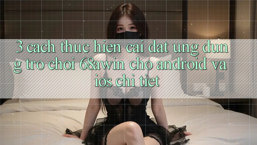 3. Cách thực hiện Cài đặt Ứng dụng Trò chơi 68awin Cho Android Và iOS Chi Tiết