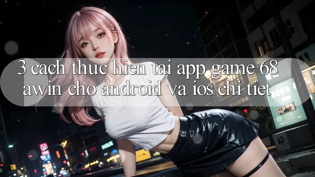 3. Cách thực hiện Tải App Game 68awin Cho Android Và iOS Chi Tiết