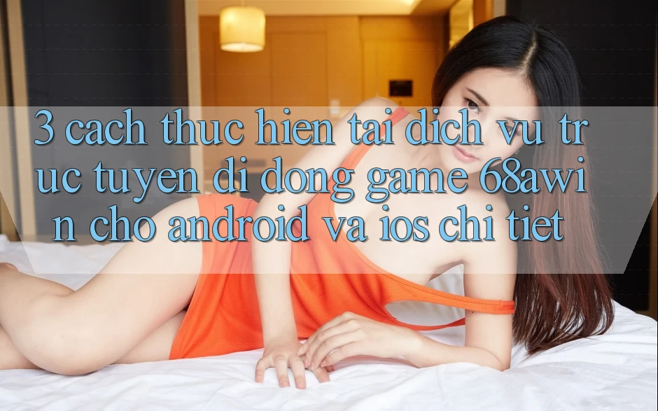 3. Cách thực hiện Tải Dịch vụ trực tuyến di động Game 68awin Cho Android Và iOS Chi Tiết