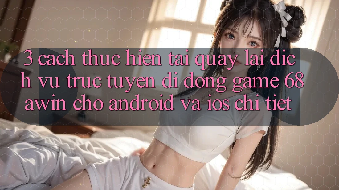 3. Cách thực hiện Tải quay lại Dịch vụ trực tuyến di động Game 68awin Cho Android Và iOS Chi Tiết