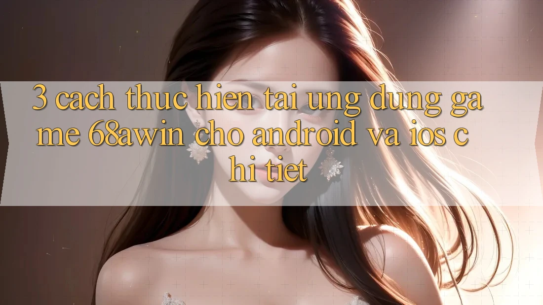 3. Cách thực hiện Tải Ứng dụng Game 68awin Cho Android Và iOS Chi Tiết