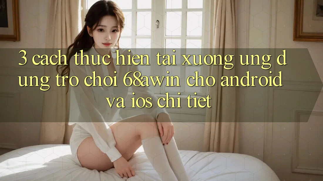 3. Cách thực hiện Tải xuống Ứng dụng Trò chơi 68awin Cho Android Và iOS Chi Tiết