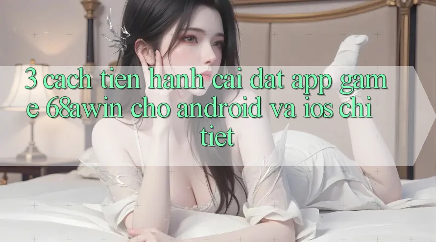 3. Cách tiến hành Cài đặt App Game 68awin Cho Android Và iOS Chi Tiết
