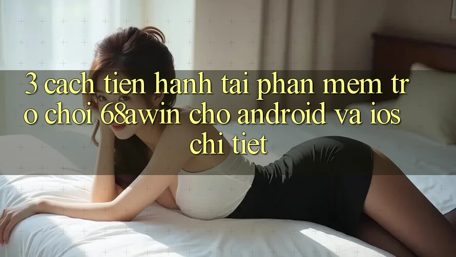 3. Cách tiến hành Tải Phần mềm Trò chơi 68awin Cho Android Và iOS Chi Tiết