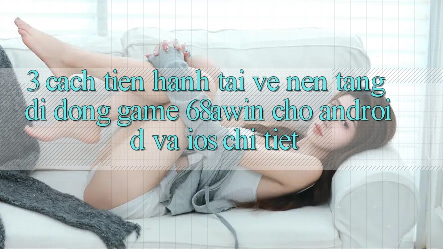 3. Cách tiến hành Tải về Nền tảng di động Game 68awin Cho Android Và iOS Chi Tiết