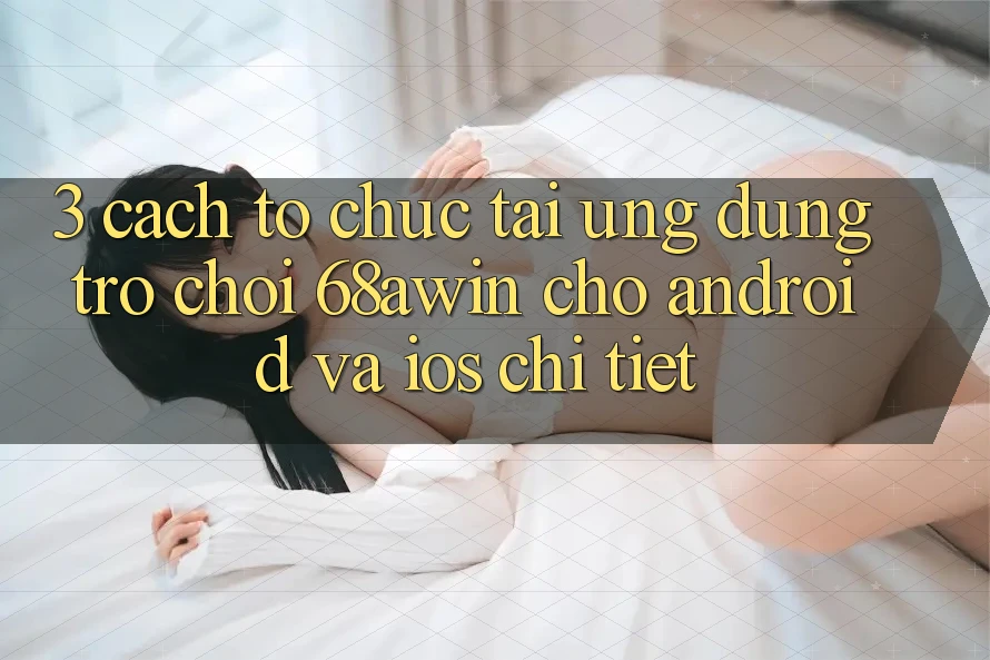 3. Cách tổ chức Tải Ứng dụng Trò chơi 68awin Cho Android Và iOS Chi Tiết
