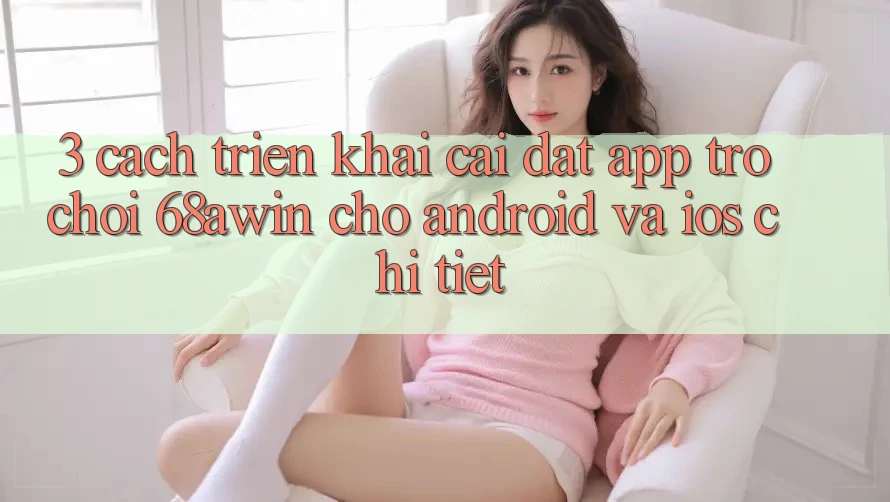 3. Cách triển khai Cài đặt App Trò chơi 68awin Cho Android Và iOS Chi Tiết