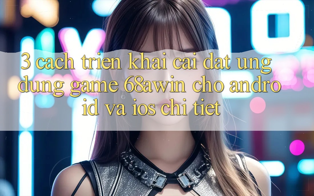 3. Cách triển khai Cài đặt Ứng dụng Game 68awin Cho Android Và iOS Chi Tiết