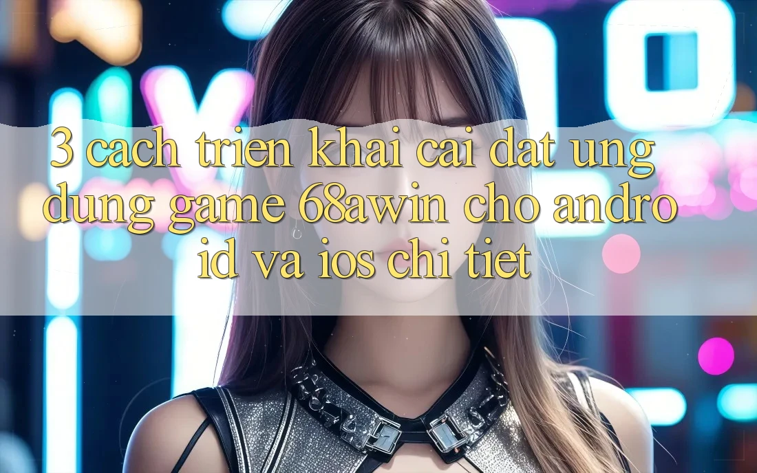 3. Cách triển khai Cài đặt Ứng dụng Game 68awin Cho Android Và iOS Chi Tiết