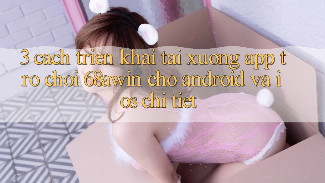 3. Cách triển khai Tải xuống App Trò chơi 68awin Cho Android Và iOS Chi Tiết