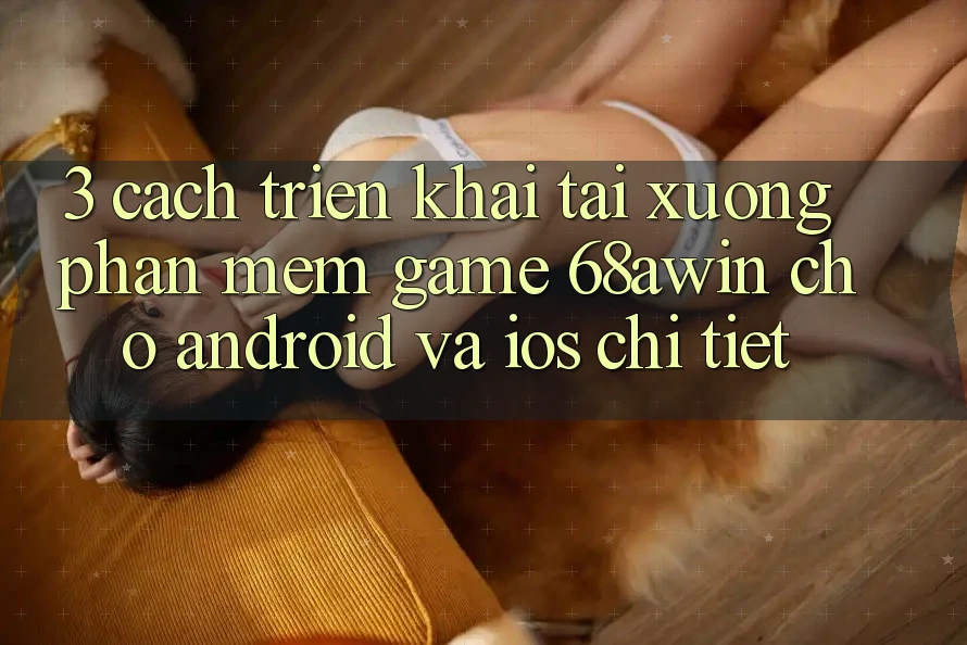 3. Cách triển khai Tải xuống Phần mềm Game 68awin Cho Android Và iOS Chi Tiết