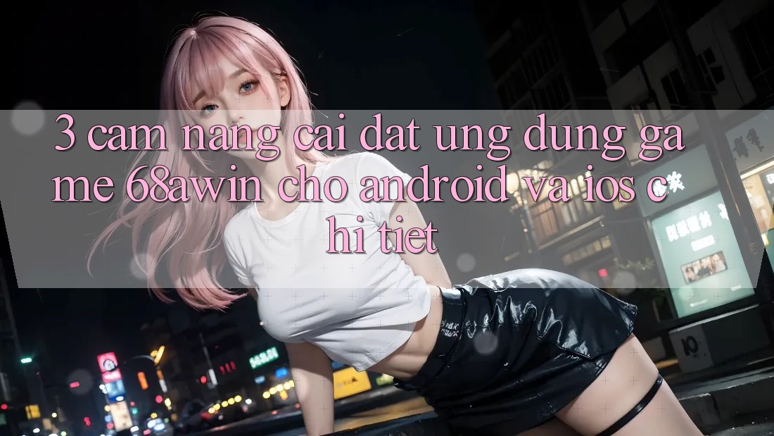 3. Cẩm nang Cài đặt Ứng dụng Game 68awin Cho Android Và iOS Chi Tiết