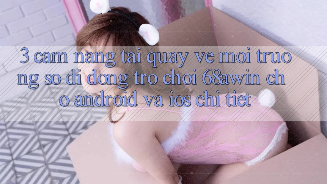 3. Cẩm nang Tải quay về Môi trường số di động Trò chơi 68awin Cho Android Và iOS Chi Tiết