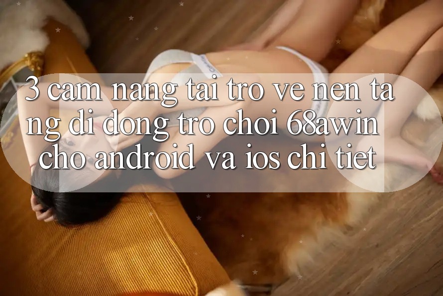 3. Cẩm nang Tải trở về Nền tảng di động Trò chơi 68awin Cho Android Và iOS Chi Tiết