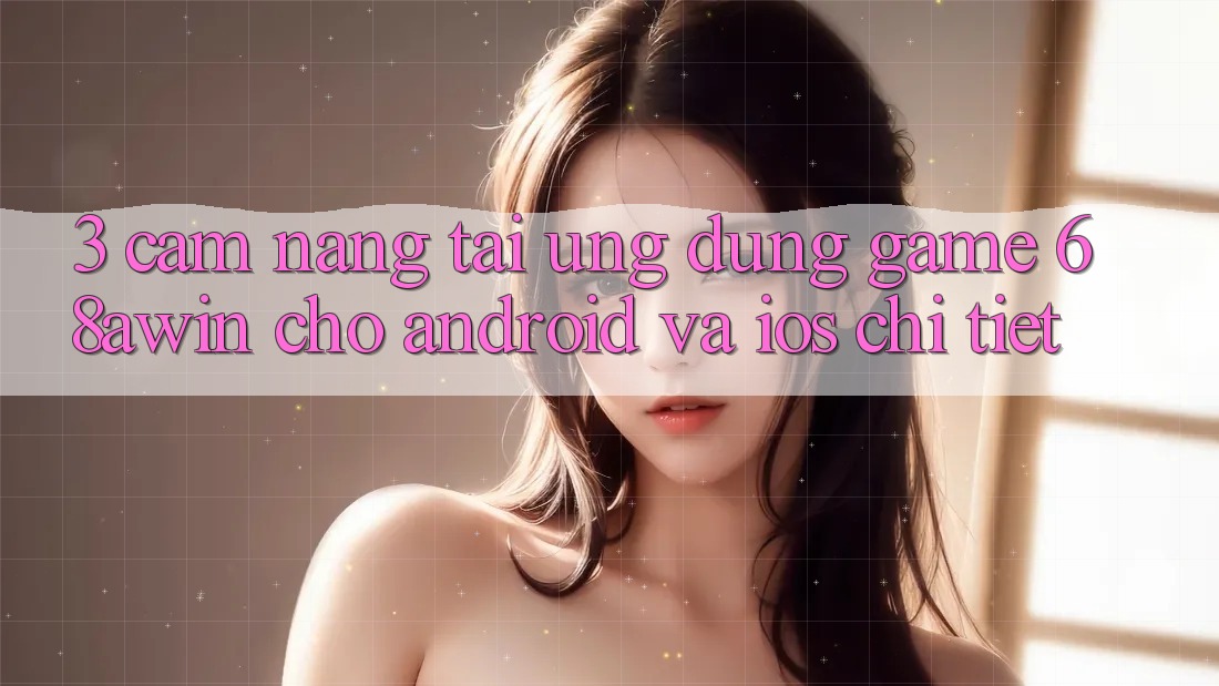 3. Cẩm nang Tải Ứng dụng Game 68awin Cho Android Và iOS Chi Tiết