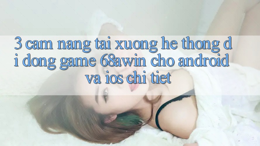 3. Cẩm nang Tải xuống Hệ thống di động Game 68awin Cho Android Và iOS Chi Tiết 3. Cẩm nang Tải xuống Hệ thống di động Game 68awin Cho Android Và iOS Chi Tiết