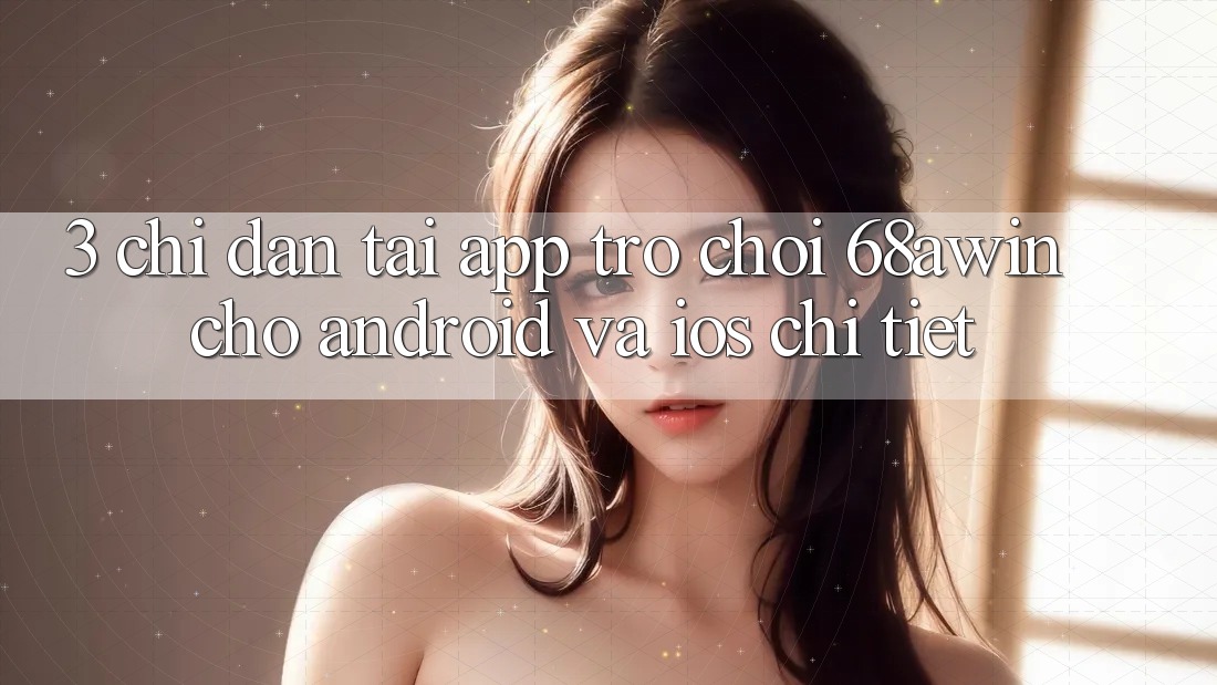 3. Chỉ dẫn Tải App Trò chơi 68awin Cho Android Và iOS Chi Tiết