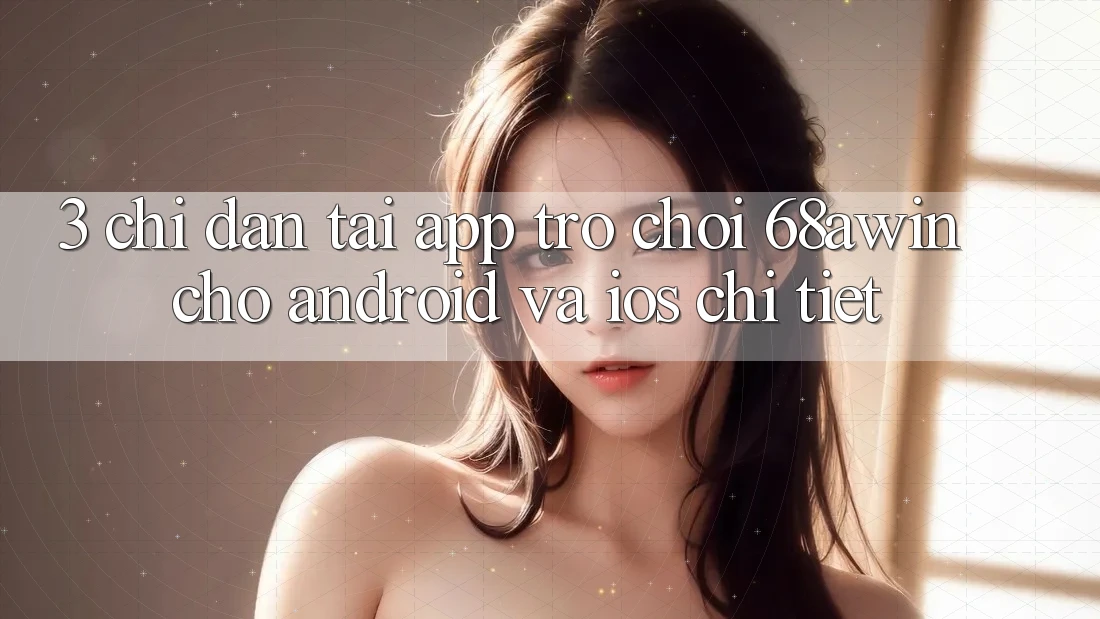 3. Chỉ dẫn Tải App Trò chơi 68awin Cho Android Và iOS Chi Tiết 3. Chỉ dẫn Tải App Trò chơi 68awin Cho Android Và iOS Chi Tiết