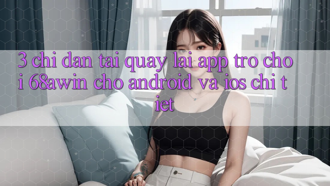 3. Chỉ dẫn Tải quay lại App Trò chơi 68awin Cho Android Và iOS Chi Tiết