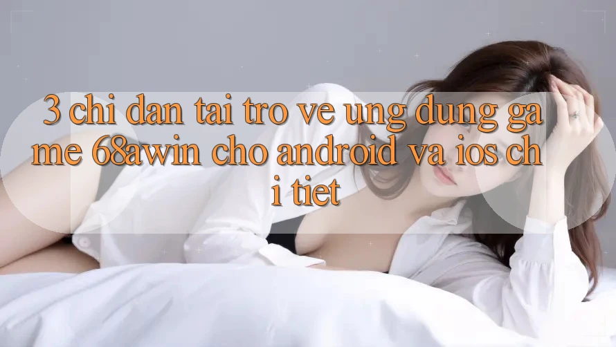 3. Chỉ dẫn Tải trở về Ứng dụng Game 68awin Cho Android Và iOS Chi Tiết