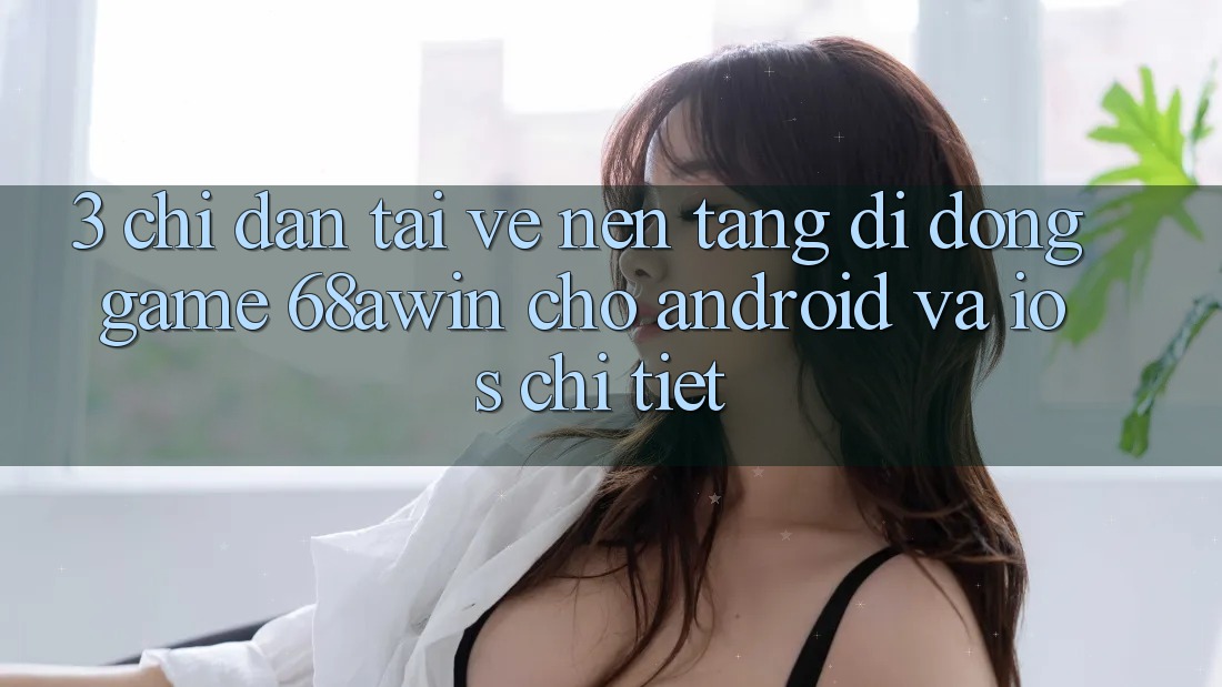 3. Chỉ dẫn Tải về Nền tảng di động Game 68awin Cho Android Và iOS Chi Tiết