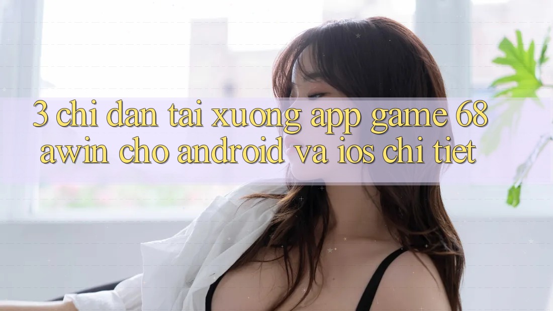 3. Chỉ dẫn Tải xuống App Game 68awin Cho Android Và iOS Chi Tiết
