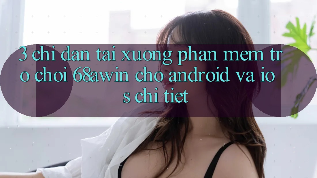 3. Chỉ dẫn Tải xuống Phần mềm Trò chơi 68awin Cho Android Và iOS Chi Tiết
