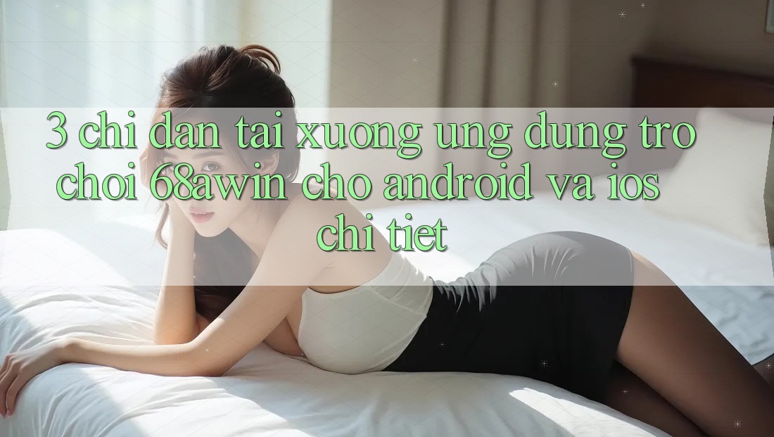 3. Chỉ dẫn Tải xuống Ứng dụng Trò chơi 68awin Cho Android Và iOS Chi Tiết 3. Chỉ dẫn Tải xuống Ứng dụng Trò chơi 68awin Cho Android Và iOS Chi Tiết