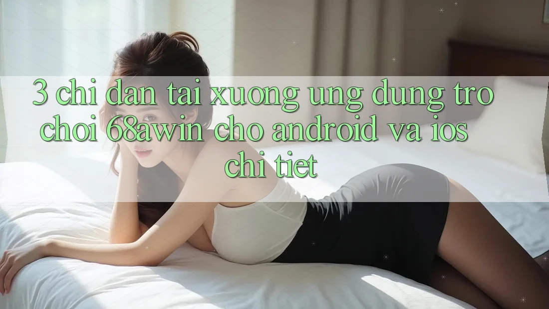 3. Chỉ dẫn Tải xuống Ứng dụng Trò chơi 68awin Cho Android Và iOS Chi Tiết
