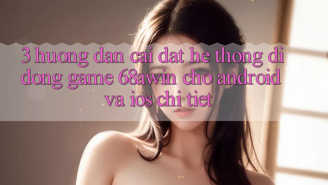 3. Hướng Dẫn Cài đặt Hệ thống di động Game 68awin Cho Android Và iOS Chi Tiết