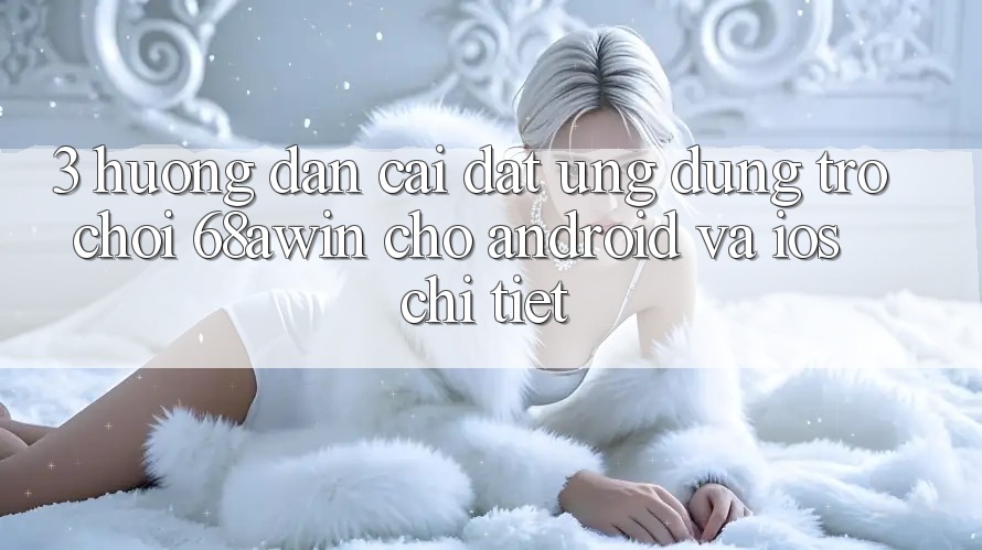 3. Hướng Dẫn Cài đặt Ứng dụng Trò chơi 68awin Cho Android Và iOS Chi Tiết