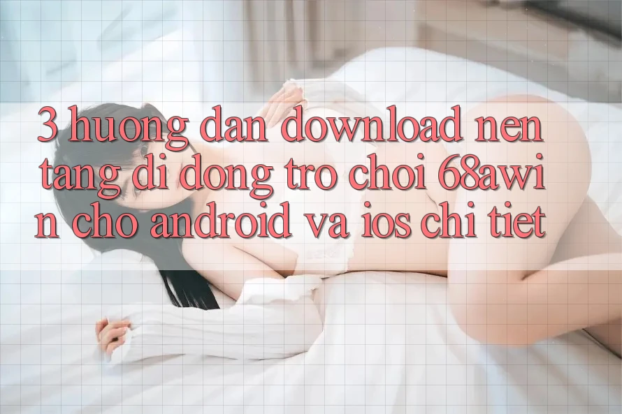 3. Hướng Dẫn Download Nền tảng di động Trò chơi 68awin Cho Android Và iOS Chi Tiết