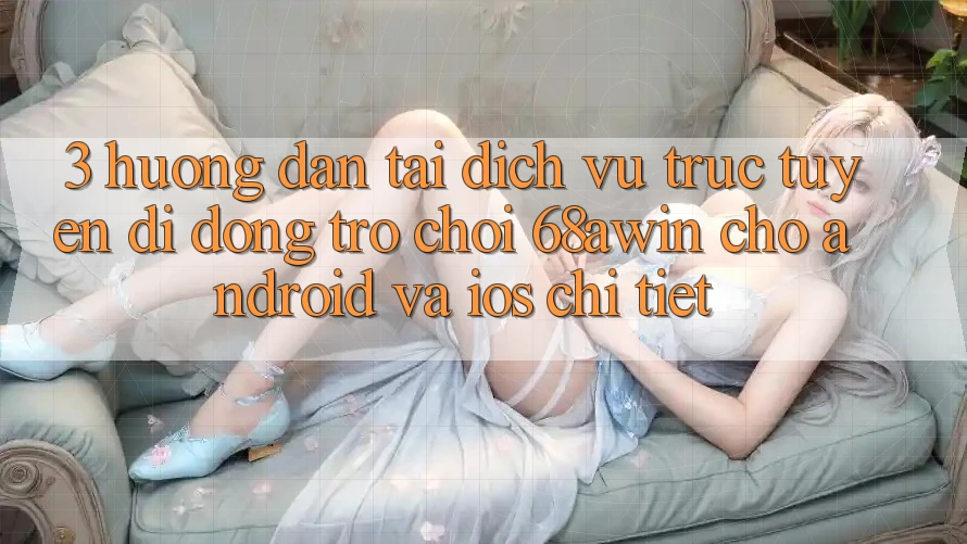 3. Hướng Dẫn Tải Dịch vụ trực tuyến di động Trò chơi 68awin Cho Android Và iOS Chi Tiết