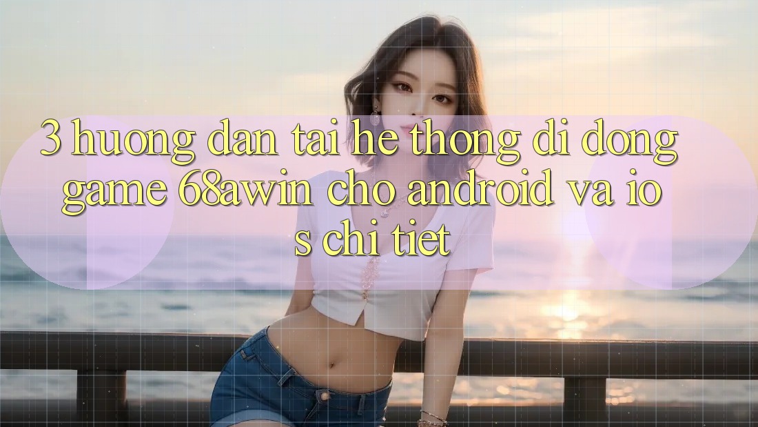 3. Hướng Dẫn Tải Hệ thống di động Game 68awin Cho Android Và iOS Chi Tiết