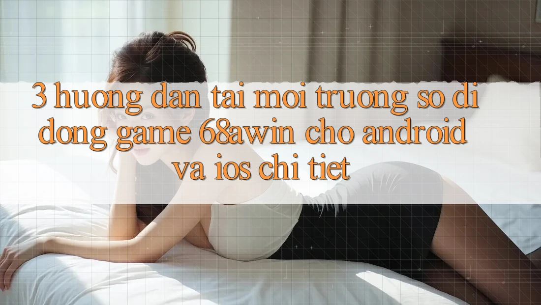 3. Hướng Dẫn Tải Môi trường số di động Game 68awin Cho Android Và iOS Chi Tiết