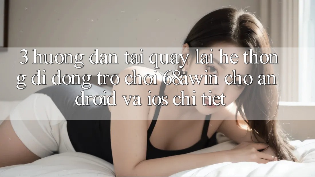3. Hướng Dẫn Tải quay lại Hệ thống di động Trò chơi 68awin Cho Android Và iOS Chi Tiết