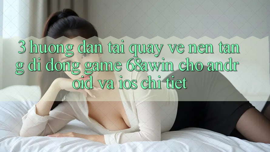 3. Hướng Dẫn Tải quay về Nền tảng di động Game 68awin Cho Android Và iOS Chi Tiết