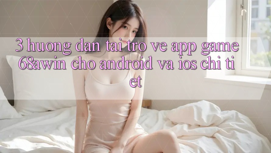 3. Hướng Dẫn Tải trở về App Game 68awin Cho Android Và iOS Chi Tiết