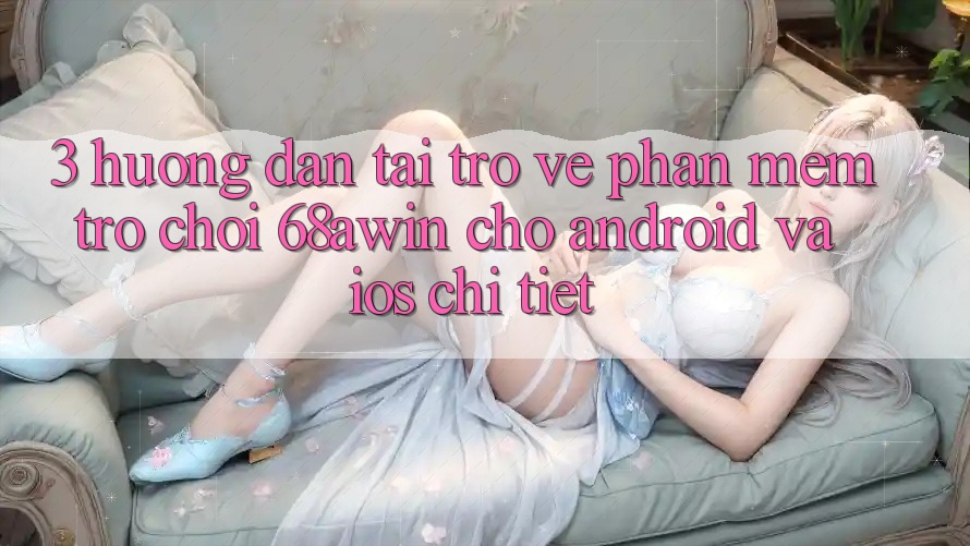 3. Hướng Dẫn Tải trở về Phần mềm Trò chơi 68awin Cho Android Và iOS Chi Tiết