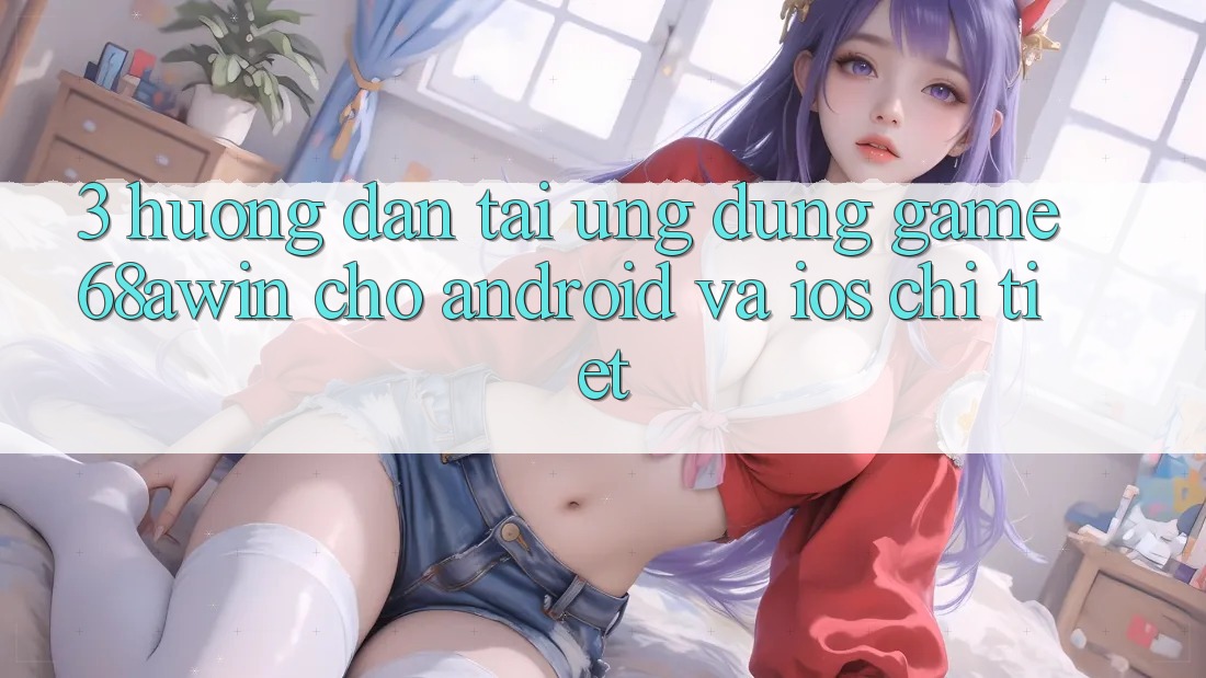 3. Hướng Dẫn Tải Ứng dụng Game 68awin Cho Android Và iOS Chi Tiết